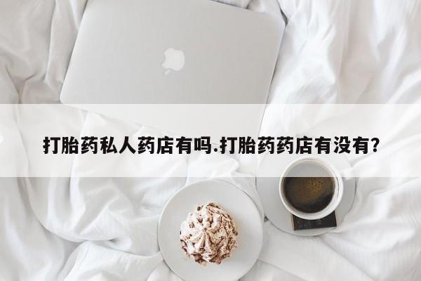 流产药购买微信打胎药私人药店有吗.打胎药药店有没有？