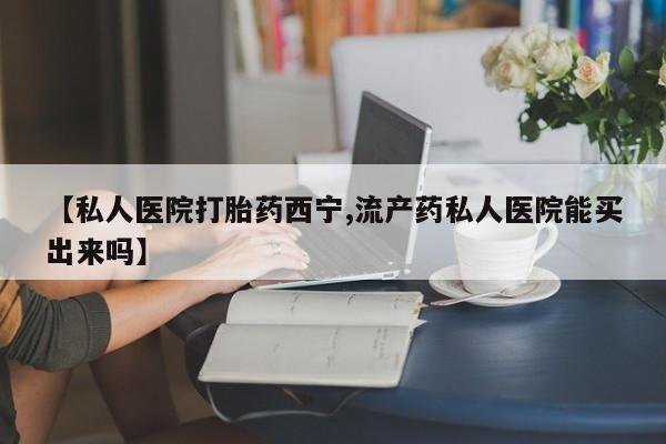 流产药购买微信【私人医院打胎药西宁,流产药私人医院能买出来吗】