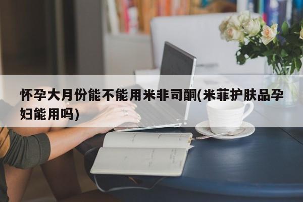流产药购买微信怀孕大月份能不能用米非司酮(米菲护肤品孕妇能用吗)