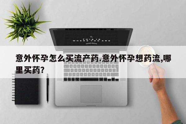 流产药购买微信意外怀孕怎么买流产药.意外怀孕想药流,哪里买药？