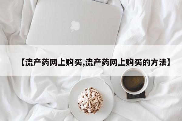 流产药购买微信【流产药网上购买,流产药网上购买的方法】