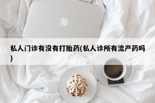 流产药购买微信私人门诊有没有打胎药(私人诊所有流产药吗)