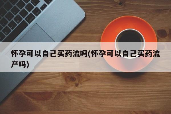 流产药购买微信怀孕可以自己买药流吗(怀孕可以自己买药流产吗)