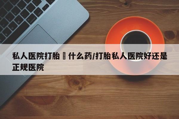 流产药购买微信私人医院打胎給什么药/打胎私人医院好还是正规医院