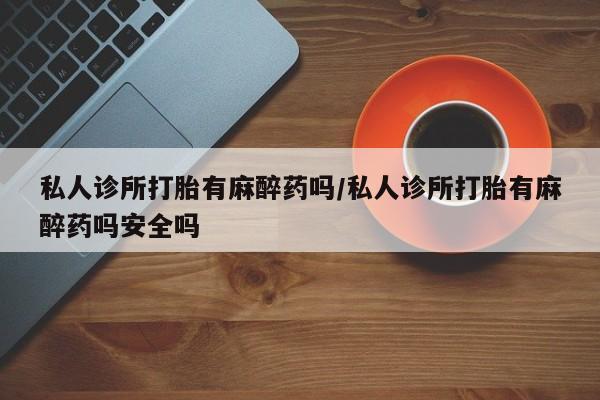 流产药购买微信私人诊所打胎有麻醉药吗/私人诊所打胎有麻醉药吗安全吗