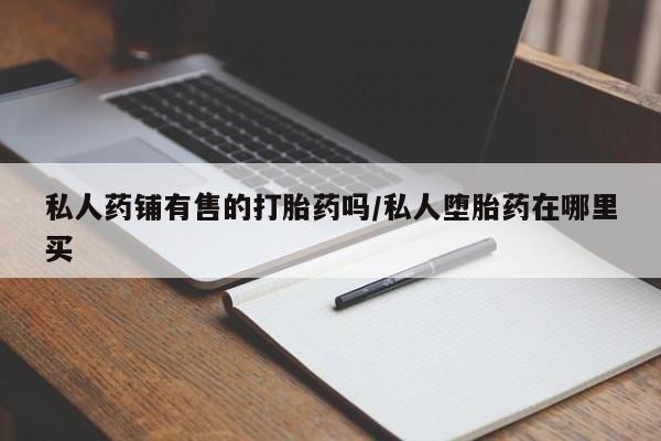 流产药购买微信私人药铺有售的打胎药吗/私人堕胎药在哪里买